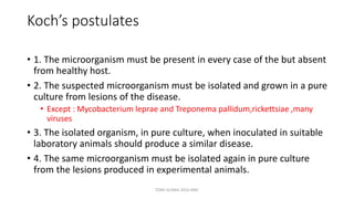 Koch’s postulates
• 1. The microorganism must be present in every case of the but absent
from healthy host.
• 2. The suspected microorganism must be isolated and grown in a pure
culture from lesions of the disease.
• Except : Mycobacterium leprae and Treponema pallidum,rickettsiae ,many
viruses
• 3. The isolated organism, in pure culture, when inoculated in suitable
laboratory animals should produce a similar disease.
• 4. The same microorganism must be isolated again in pure culture
from the lesions produced in experimental animals.
TONY SCARIA 2010 KMC
 