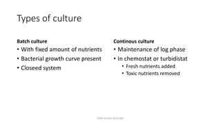 Types of culture
Batch culture
• With fixed amount of nutrients
• Bacterial growth curve present
• Closeed system
Continous culture
• Maintenance of log phase
• In chemostat or turbidistat
• Fresh nutrients added
• Toxic nutrients removed
TONY SCARIA 2010 KMC
 