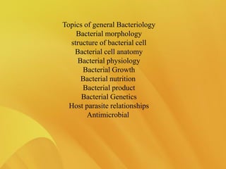 Topics of general Bacteriology
Bacterial morphology
structure of bacterial cell
Bacterial cell anatomy
Bacterial physiology
Bacterial Growth
Bacterial nutrition
Bacterial product
Bacterial Genetics
Host parasite relationships
Antimicrobial
 