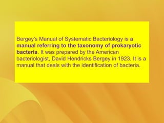 Bergey's Manual of Systematic Bacteriology is a
manual referring to the taxonomy of prokaryotic
bacteria. It was prepared by the American
bacteriologist, David Hendricks Bergey in 1923. It is a
manual that deals with the identification of bacteria.
 