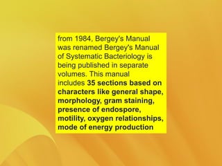 from 1984, Bergey's Manual
was renamed Bergey's Manual
of Systematic Bacteriology is
being published in separate
volumes. This manual
includes 35 sections based on
characters like general shape,
morphology, gram staining,
presence of endospore,
motility, oxygen relationships,
mode of energy production
 
