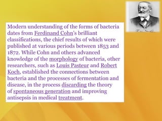 Modern understanding of the forms of bacteria
dates from Ferdinand Cohn’s brilliant
classifications, the chief results of which were
published at various periods between 1853 and
1872. While Cohn and others advanced
knowledge of the morphology of bacteria, other
researchers, such as Louis Pasteur and Robert
Koch, established the connections between
bacteria and the processes of fermentation and
disease, in the process discarding the theory
of spontaneous generation and improving
antisepsis in medical treatment.
 