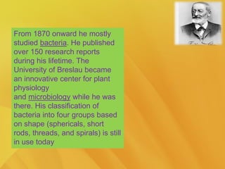 From 1870 onward he mostly
studied bacteria. He published
over 150 research reports
during his lifetime. The
University of Breslau became
an innovative center for plant
physiology
and microbiology while he was
there. His classification of
bacteria into four groups based
on shape (sphericals, short
rods, threads, and spirals) is still
in use today
 