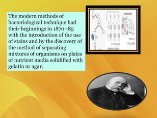 The modern methods of
bacteriological technique had
their beginnings in 1870–85
with the introduction of the use
of stains and by the discovery of
the method of separating
mixtures of organisms on plates
of nutrient media solidified with
gelatin or agar.
 