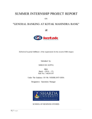 1 | P a g e
SUMMER INTERNSHIP PROJECT REPORT
ON
"GENERAL BANKING AT KOTAK MAHINDRA BANK"
at
Submitted in partial fulfillment of the requirements for the award of BBA degree
Submitted by-
SHRAVAN GUPTA
BBA
Batch – (2014 – 17)
Roll No.: 140241107
Under The Guidance Of- Mr. NISHIKANT OJHA
Designation- Operations Manager
SCHOOL OF BUSINESS STUDIES
 