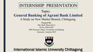 INTERNSHIP PRESENTATION
Prepared By:
Md. Shah Meraz Rizvi
ID No: EB161045
BSS Honours, Major: Economics & Banking
Semester- Autumn 2019
General Banking of Agrani Bank Limited
A Study on New Market Branch, Chittagong
Topic:
International Islamic University Chittagong
 