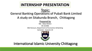 INTERNSHIP PRESENTATION
General Banking Operations of Pubali Bank Limited
A study on Sitakunda Branch, Chittagong
Topic:
Prepared by
Md. Abdul Mobin
EB-161006
BSS Honours, Department of Economics & Banking
Semester : Autumn 19
International Islamic University Chittagong
 
