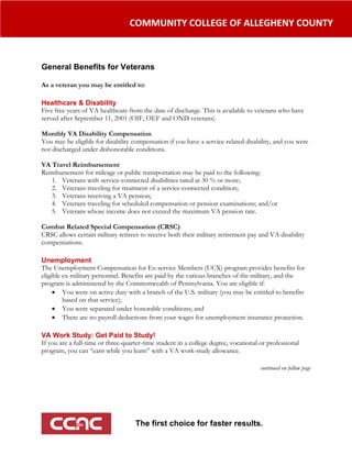                                      COMMUNITY COLLEGE OF ALLEGHENY COUNTY  



General Benefits for Veterans
                                                     
As a veteran you may be entitled to:
 
Healthcare & Disability
Five free years of VA healthcare from the date of discharge. This is available to veterans who have
served after September 11, 2001 (OIF, OEF and OND veterans).

Monthly VA Disability Compensation
You may be eligible for disability compensation if you have a service-related disability, and you were
not discharged under dishonorable conditions.

VA Travel Reimbursement
Reimbursement for mileage or public transportation may be paid to the following:
   1. Veterans with service-connected disabilities rated at 30 % or more;
   2. Veterans traveling for treatment of a service-connected condition;
   3. Veterans receiving a VA pension;
   4. Veterans traveling for scheduled compensation or pension examinations; and/or
   5. Veterans whose income does not exceed the maximum VA pension rate.

Combat Related Special Compensation (CRSC)
CRSC allows certain military retirees to receive both their military retirement pay and VA disability
compensations.
 
Unemployment
The Unemployment Compensation for Ex-service Members (UCX) program provides benefits for
eligible ex-military personnel. Benefits are paid by the various branches of the military, and the
program is administered by the Commonwealth of Pennsylvania. You are eligible if:
      You were on active duty with a branch of the U.S. military (you may be entitled to benefits
         based on that service);
      You were separated under honorable conditions; and
      There are no payroll deductions from your wages for unemployment insurance protection.
 
VA Work Study: Get Paid to Study!
If you are a full-time or three-quarter-time student in a college degree, vocational or professional
program, you can “earn while you learn” with a VA work-study allowance.
 
                                                                                     continued on follow page




                                      The first choice for faster results.
                                  
 