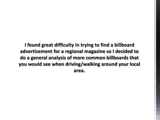 I found great difficulty in trying to find a billboard
advertisement for a regional magazine so I decided to
do a general analysis of more common billboards that
you would see when driving/walking around your local
area.
 