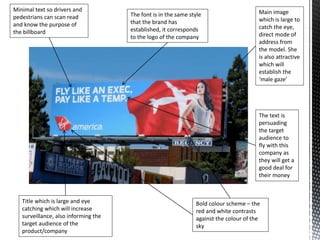 Main image
which is large to
catch the eye,
direct mode of
address from
the model. She
is also attractive
which will
establish the
‘male gaze’
Bold colour scheme – the
red and white contrasts
against the colour of the
sky
Minimal text so drivers and
pedestrians can scan read
and know the purpose of
the billboard
Title which is large and eye
catching which will increase
surveillance, also informing the
target audience of the
product/company
The font is in the same style
that the brand has
established, it corresponds
to the logo of the company
The text is
persuading
the target
audience to
fly with this
company as
they will get a
good deal for
their money
 