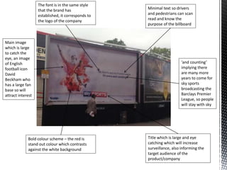 Main image
which is large
to catch the
eye, an image
of English
football icon
David
Beckham who
has a large fan
base so will
attract interest
Minimal text so drivers
and pedestrians can scan
read and know the
purpose of the billboard
Title which is large and eye
catching which will increase
surveillance, also informing the
target audience of the
product/company
Bold colour scheme – the red is
stand out colour which contrasts
against the white background
The font is in the same style
that the brand has
established, it corresponds to
the logo of the company
‘and counting’
implying there
are many more
years to come for
sky sports
broadcasting the
Barclays Premier
League, so people
will stay with sky
 