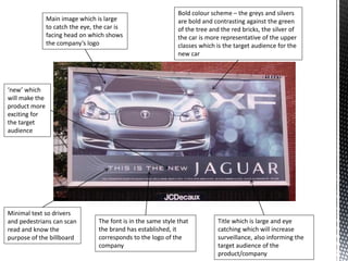 Main image which is large
to catch the eye, the car is
facing head on which shows
the company’s logo
Title which is large and eye
catching which will increase
surveillance, also informing the
target audience of the
product/company
Minimal text so drivers
and pedestrians can scan
read and know the
purpose of the billboard
Bold colour scheme – the greys and silvers
are bold and contrasting against the green
of the tree and the red bricks, the silver of
the car is more representative of the upper
classes which is the target audience for the
new car
The font is in the same style that
the brand has established, it
corresponds to the logo of the
company
‘new’ which
will make the
product more
exciting for
the target
audience
 