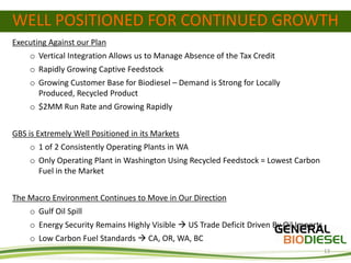 WELL POSITIONED FOR CONTINUED GROWTH
Executing Against our Plan
    o Vertical Integration Allows us to Manage Absence of the Tax Credit
    o Rapidly Growing Captive Feedstock
    o Growing Customer Base for Biodiesel – Demand is Strong for Locally
      Produced, Recycled Product
    o $2MM Run Rate and Growing Rapidly


GBS is Extremely Well Positioned in its Markets
    o 1 of 2 Consistently Operating Plants in WA
    o Only Operating Plant in Washington Using Recycled Feedstock = Lowest Carbon
      Fuel in the Market


The Macro Environment Continues to Move in Our Direction
    o Gulf Oil Spill
    o Energy Security Remains Highly Visible  US Trade Deficit Driven By Oil Imports
    o Low Carbon Fuel Standards  CA, OR, WA, BC
                                                                                        13
 