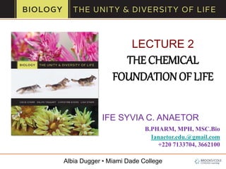 Albia Dugger • Miami Dade College
LECTURE 2
THE CHEMICAL
FOUNDATIONOF LIFE
IFE SYVIA C. ANAETOR
B.PHARM, MPH, MSC.Bio
Ianaetor.edu.@gmail.com
+220 7133704, 3662100
 