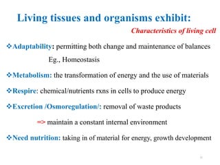 Living tissues and organisms exhibit:
Characteristics of living cell
Adaptability: permitting both change and maintenance of balances
Eg., Homeostasis
Metabolism: the transformation of energy and the use of materials
Respire: chemical/nutrients rxns in cells to produce energy
Excretion /Osmoregulation/: removal of waste products
=> maintain a constant internal environment
Need nutrition: taking in of material for energy, growth development
11
 