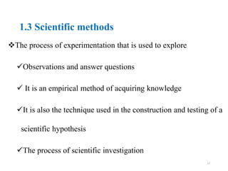 1.3 Scientific methods
The process of experimentation that is used to explore
Observations and answer questions
 It is an empirical method of acquiring knowledge
It is also the technique used in the construction and testing of a
scientific hypothesis
The process of scientific investigation
12
 