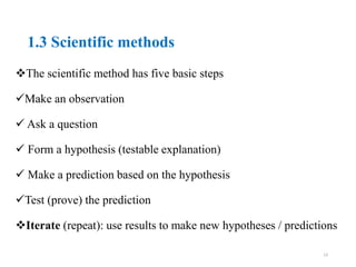 1.3 Scientific methods
The scientific method has five basic steps
Make an observation
 Ask a question
 Form a hypothesis (testable explanation)
 Make a prediction based on the hypothesis
Test (prove) the prediction
Iterate (repeat): use results to make new hypotheses / predictions
13
 