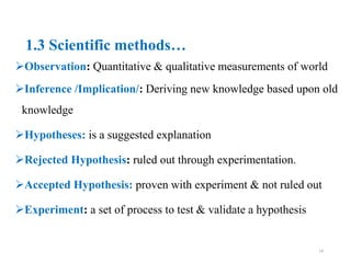 1.3 Scientific methods…
Observation: Quantitative & qualitative measurements of world
Inference /Implication/: Deriving new knowledge based upon old
knowledge
Hypotheses: is a suggested explanation
Rejected Hypothesis: ruled out through experimentation.
Accepted Hypothesis: proven with experiment & not ruled out
Experiment: a set of process to test & validate a hypothesis
14
 