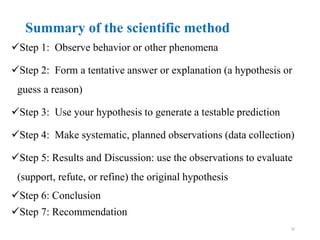 Summary of the scientific method
Step 1: Observe behavior or other phenomena
Step 2: Form a tentative answer or explanation (a hypothesis or
guess a reason)
Step 3: Use your hypothesis to generate a testable prediction
Step 4: Make systematic, planned observations (data collection)
Step 5: Results and Discussion: use the observations to evaluate
(support, refute, or refine) the original hypothesis
Step 6: Conclusion
Step 7: Recommendation
16
 