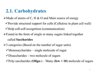 2.1. Carbohydrates
Made of atoms of C, H & O and Main source of energy
Provide structural support for cells (Cellulose in plant cell wall)
Help cell-cell recognition (communication)
Found in the form of single or many sugars linked together
called Saccharides
3 categories (Based on the number of sugar units)
Monosaccharides – single molecule of sugar
Disaccharides – two molecule of sugars
Poly-saccharides (Oligo-) – Many (few < 10) molecule of sugars
19
 