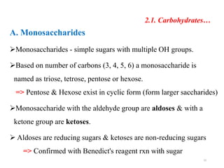 2.1. Carbohydrates…
A. Monosaccharides
Monosaccharides - simple sugars with multiple OH groups.
Based on number of carbons (3, 4, 5, 6) a monosaccharide is
named as triose, tetrose, pentose or hexose.
=> Pentose & Hexose exist in cyclic form (form larger saccharides)
Monosaccharide with the aldehyde group are aldoses & with a
ketone group are ketoses.
 Aldoses are reducing sugars & ketoses are non-reducing sugars
=> Confirmed with Benedict's reagent rxn with sugar
23
 