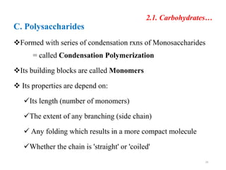 2.1. Carbohydrates…
C. Polysaccharides
Formed with series of condensation rxns of Monosaccharides
= called Condensation Polymerization
Its building blocks are called Monomers
 Its properties are depend on:
Its length (number of monomers)
The extent of any branching (side chain)
 Any folding which results in a more compact molecule
Whether the chain is 'straight' or 'coiled'
29
 