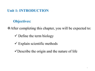 Unit 1: INTRODUCTION
Objectives:
After completing this chapter, you will be expected to:
 Define the term biology
 Explain scientific methods
Describe the origin and the nature of life
3
 