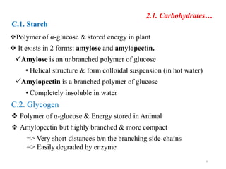 2.1. Carbohydrates…
C.1. Starch
Polymer of α-glucose & stored energy in plant
 It exists in 2 forms: amylose and amylopectin.
Amylose is an unbranched polymer of glucose
• Helical structure & form colloidal suspension (in hot water)
Amylopectin is a branched polymer of glucose
• Completely insoluble in water
C.2. Glycogen
 Polymer of α-glucose & Energy stored in Animal
 Amylopectin but highly branched & more compact
=> Very short distances b/n the branching side-chains
=> Easily degraded by enzyme
30
 