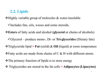 2.2. Lipids
Highly variable group of molecules & water-insoluble
Includes fats, oils, waxes and some steroids.
Esters of fatty acids and alcohol (glycerol or chains of alcohols)
Glycerol – produce mono-, Di- or Tri-glycerides (Dietary fats)
Triglyceride lipid = Fat (solid) & Oil (liquid) at room temperature
Fatty acids are made from chains of C & H with different atoms
The primary function of lipids is to store energy
 Triglycerides are stored in the fat cells = Adipocytes (Lipocytes)
33
 