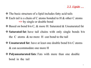 36
2.2. Lipids …
 The basic structure of a lipid includes fatty acid tails
 Each tail is a chain of C atoms bonded to H & other C atoms
=> by single or double bond
 Based on bond b/n C, & more H: Saturated & Unsaturated fat
 Saturated fat: have tail chains with only single bonds b/n
the C atoms & no more H can bond to the tail
 Unsaturated fat: have at least one double bond b/n C atoms
& can accommodate one more H
 Polyunsaturated fats: Fats with more than one double
bond in the tail
 