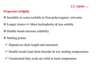 Properties of lipids
 Insoluble in water (soluble in Non-polar/organic/ solvents)
 Longer chains => More hydrophobic & less soluble
 Double bonds increase solubility
 Melting points:
 Depend on chain length and saturation
 Double bonds lead chain disorder & low melting temperatures
 Unsaturated fatty acids are solid at room temperature
37
2.2. Lipids …
 