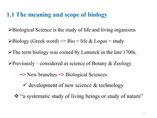 1.1 The meaning and scope of biology
Biological Science is the study of life and living organisms
Biology (Greek word) => Bio = life & Logos = study
The term biology was coined by Lamarck in the late 1700s.
Previously – considered as science of Botany & Zoology
=> New branches => Biological Sciences
 development of new science & technology
 “a systematic study of living beings or study of nature”
4
 