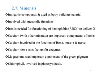 2.7. Minerals
Inorganic compounds & used as body building material
Involved with metabolic functions
Iron is needed for functioning of hemoglobin (RBCs) to deliver O
Calcium (with other minerals) are important components of bones
Calcium involved in the function of Bone, muscle & nerve
Calcium serve as cofactors for enzymes
Magnesium is an important component of the green pigment
Chlorophyll, involved in photosynthesis.
50
 