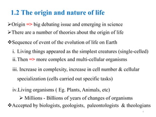 1.2 The origin and nature of life
Origin => big debating issue and emerging in science
There are a number of theories about the origin of life
Sequence of event of the evolution of life on Earth
i. Living things appeared as the simplest creatures (single-celled)
ii.Then => more complex and multi-cellular organisms
iii. Increase in complexity, increase in cell number & cellular
specialization (cells carried out specific tasks)
iv.Living organisms ( Eg. Plants, Animals, etc)
 Millions - Billions of years of changes of organisms
Accepted by biologists, geologists, paleontologists & theologians
6
 