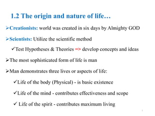 1.2 The origin and nature of life…
Creationists: world was created in six days by Almighty GOD
Scientists: Utilize the scientific method
Test Hypotheses & Theories => develop concepts and ideas
The most sophisticated form of life is man
Man demonstrates three lives or aspects of life:
Life of the body (Physical) - is basic existence
Life of the mind - contributes effectiveness and scope
 Life of the spirit - contributes maximum living
7
 