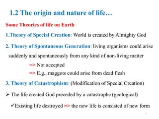 1.2 The origin and nature of life…
Some Theories of life on Earth
1.Theory of Special Creation: World is created by Almighty God
2. Theory of Spontaneous Generation: living organisms could arise
suddenly and spontaneously from any kind of non-living matter
=> Not accepted
=> E.g., maggots could arise from dead flesh
3. Theory of Catastrophism: (Modification of Special Creation)
 The life created God preceded by a catastrophe (geological)
Existing life destroyed => the new life is consisted of new form
8
 