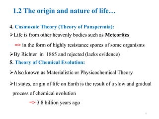 1.2 The origin and nature of life…
4. Cosmozoic Theory (Theory of Panspermia):
Life is from other heavenly bodies such as Meteorites
=> in the form of highly resistance spores of some organisms
By Richter in 1865 and rejected (lacks evidence)
5. Theory of Chemical Evolution:
Also known as Materialistic or Physicochemical Theory
It states, origin of life on Earth is the result of a slow and gradual
process of chemical evolution
=> 3.8 billion years ago
9
 