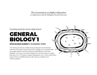 Teaching Guide for Senior High School
GENERAL
BIOLOGY 1
SPECIALIZED SUBJECT | ACADEMIC-STEM
This Teaching Guide was collaboratively developed and reviewed by
educators from public and private schools, colleges, and universities. We
encourage teachers and other education stakeholders to email their
feedback, comments, and recommendations to the Commission on Higher
Education, K to 12 Transition Program Management Unit - Senior High School
Support Team at k12@ched.gov.ph. We value your feedback and
recommendations.
The Commission on Higher Education
in collaboration with the Philippine Normal University
 