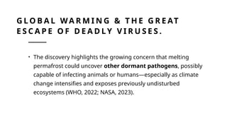 G L O B A L WA R M I N G & T H E G R E AT
E S C A P E O F D E A D LY V I R U S E S .
• The discovery highlights the growing concern that melting
permafrost could uncover other dormant pathogens, possibly
capable of infecting animals or humans—especially as climate
change intensifies and exposes previously undisturbed
ecosystems (WHO, 2022; NASA, 2023).
 