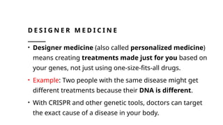 D E S I G N E R M E D I C I N E
• Designer medicine (also called personalized medicine)
means creating treatments made just for you based on
your genes, not just using one-size-fits-all drugs.
• Example: Two people with the same disease might get
different treatments because their DNA is different.
• With CRISPR and other genetic tools, doctors can target
the exact cause of a disease in your body.
 
