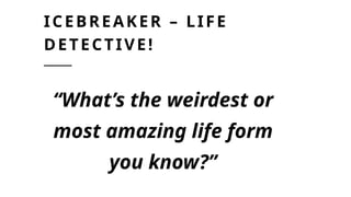 ICEBREAKER – LIFE
DETECTIVE!
“What’s the weirdest or
most amazing life form
you know?”
 