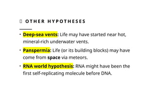 🌱 O T H E R H Y P O T H E S E S
• Deep-sea vents: Life may have started near hot,
mineral-rich underwater vents.
• Panspermia: Life (or its building blocks) may have
come from space via meteors.
• RNA world hypothesis: RNA might have been the
first self-replicating molecule before DNA.
 