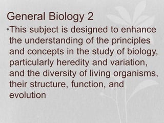 General Biology 2
•This subject is designed to enhance
the understanding of the principles
and concepts in the study of biology,
particularly heredity and variation,
and the diversity of living organisms,
their structure, function, and
evolution
 