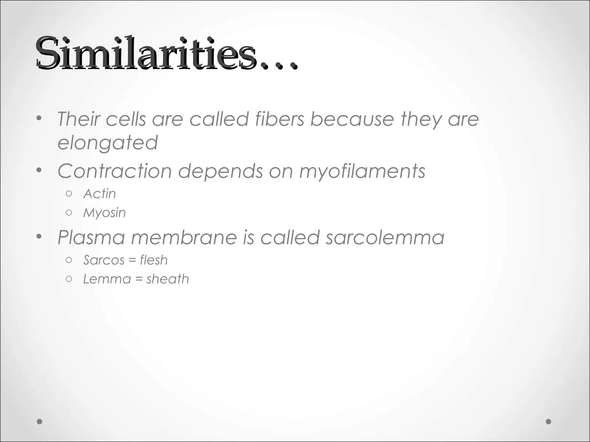 Similarities…Similarities…
• Their cells are called fibers because they are
elongated
• Contraction depends on myofilaments
o Actin
o Myosin
• Plasma membrane is called sarcolemma
o Sarcos = flesh
o Lemma = sheath
 