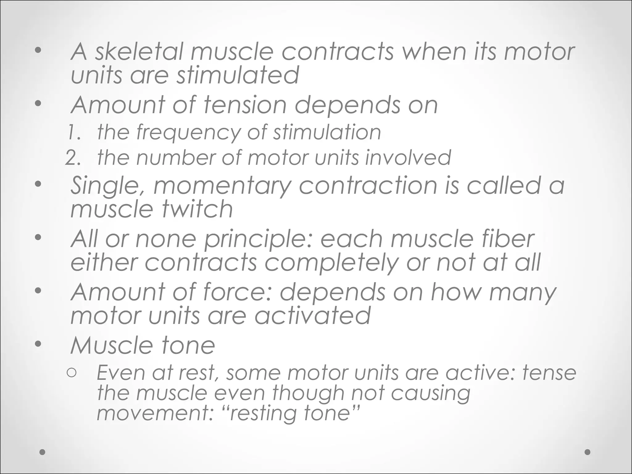 • A skeletal muscle contracts when its motor
units are stimulated
• Amount of tension depends on
1. the frequency of stimulation
2. the number of motor units involved
• Single, momentary contraction is called a
muscle twitch
• All or none principle: each muscle fiber
either contracts completely or not at all
• Amount of force: depends on how many
motor units are activated
• Muscle tone
o Even at rest, some motor units are active: tense
the muscle even though not causing
movement: “resting tone”
 