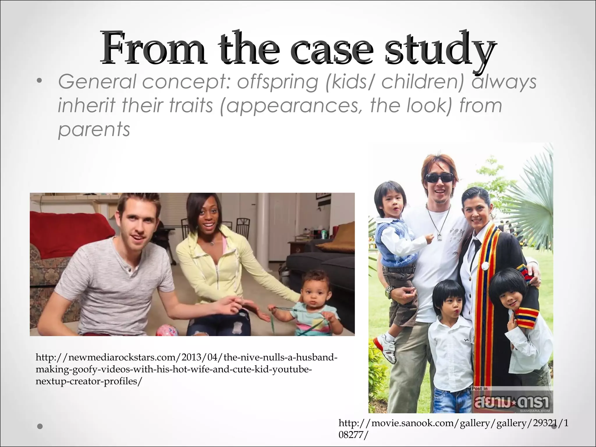 From the case studyFrom the case study
• General concept: offspring (kids/ children) always
inherit their traits (appearances, the look) from
parents
http://movie.sanook.com/gallery/gallery/29321/1
08277/
http://newmediarockstars.com/2013/04/the-nive-nulls-a-husband-
making-goofy-videos-with-his-hot-wife-and-cute-kid-youtube-
nextup-creator-profiles/
 