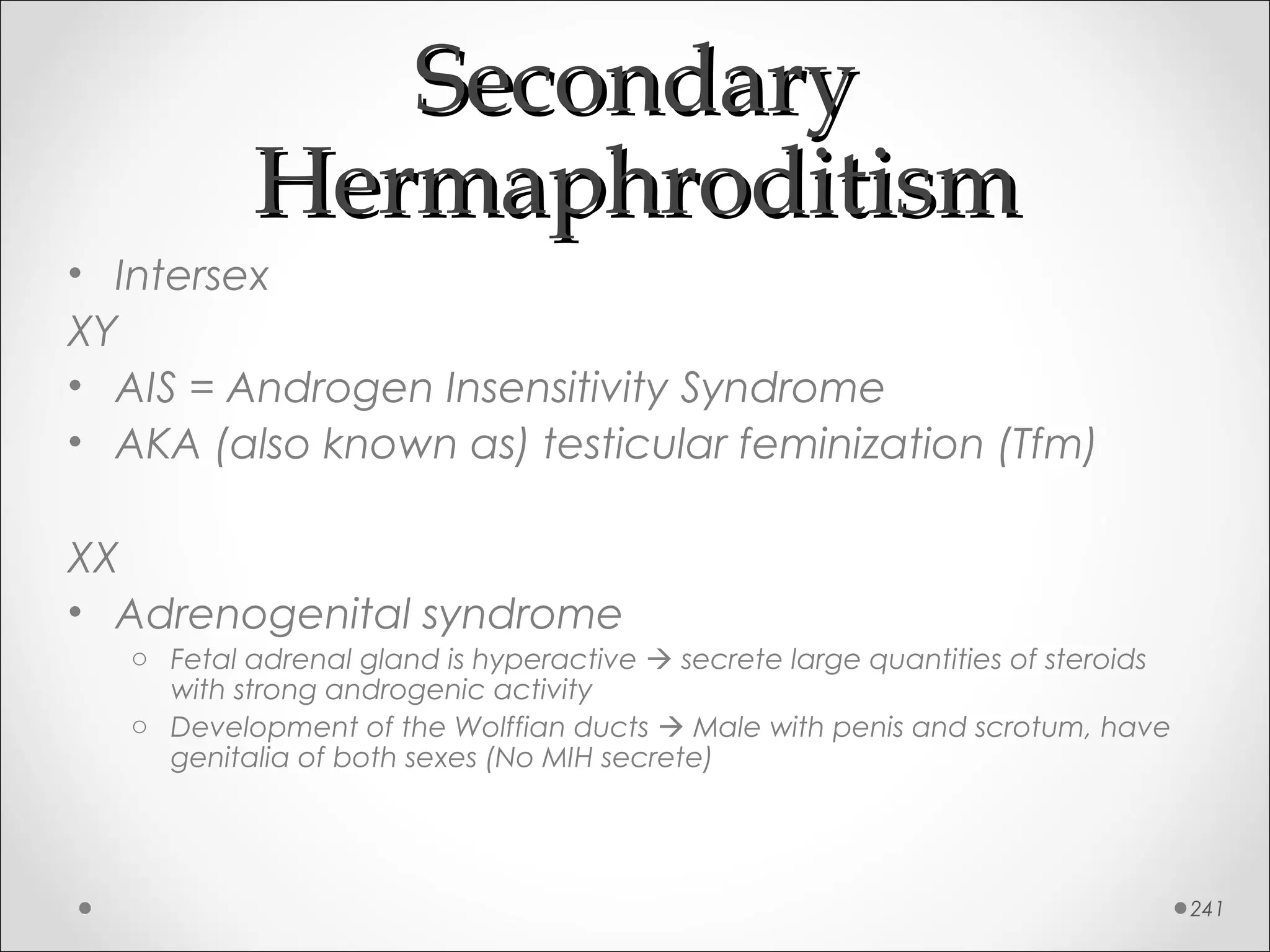 SecondarySecondary
HermaphroditismHermaphroditism
• Intersex
XY
• AIS = Androgen Insensitivity Syndrome
• AKA (also known as) testicular feminization (Tfm)
XX
• Adrenogenital syndrome
o Fetal adrenal gland is hyperactive  secrete large quantities of steroids
with strong androgenic activity
o Development of the Wolffian ducts  Male with penis and scrotum, have
genitalia of both sexes (No MIH secrete)
241
 