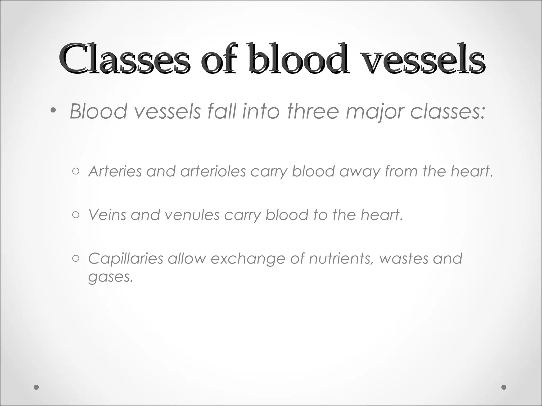 Classes of blood vesselsClasses of blood vessels
• Blood vessels fall into three major classes:
o Arteries and arterioles carry blood away from the heart.
o Veins and venules carry blood to the heart.
o Capillaries allow exchange of nutrients, wastes and
gases.
 