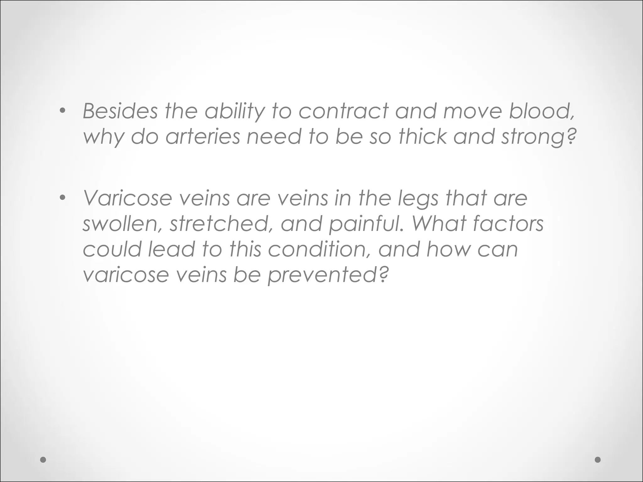 • Besides the ability to contract and move blood,
why do arteries need to be so thick and strong?
• Varicose veins are veins in the legs that are
swollen, stretched, and painful. What factors
could lead to this condition, and how can
varicose veins be prevented?
 