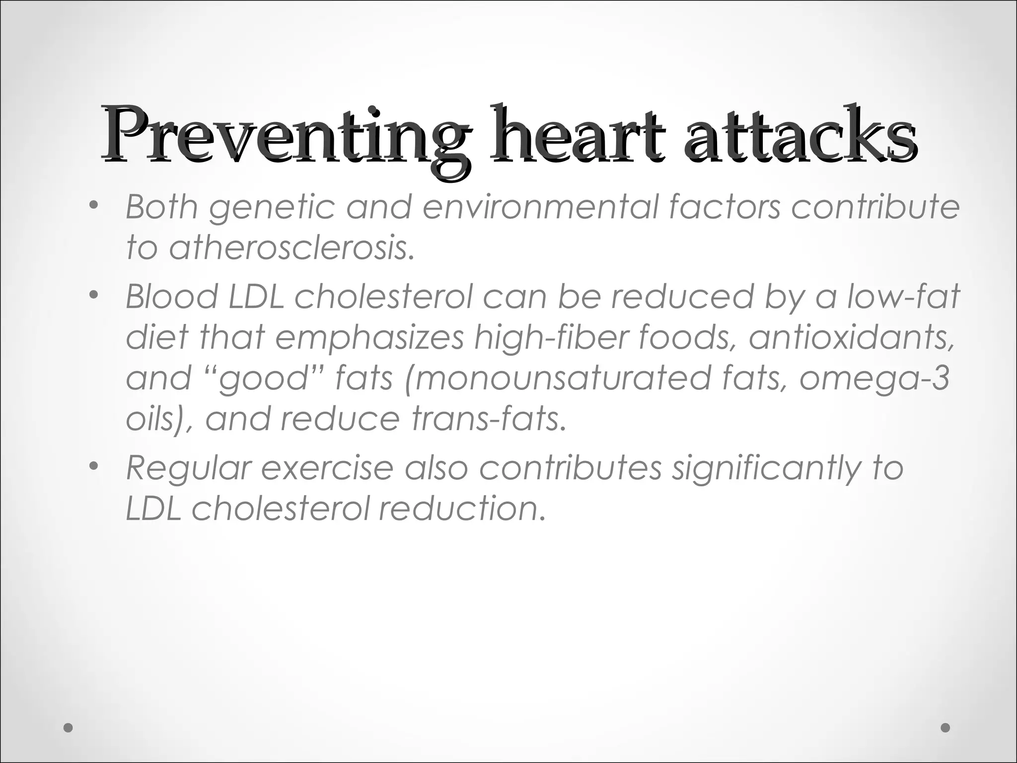 Preventing heart attacksPreventing heart attacks
• Both genetic and environmental factors contribute
to atherosclerosis.
• Blood LDL cholesterol can be reduced by a low-fat
diet that emphasizes high-fiber foods, antioxidants,
and “good” fats (monounsaturated fats, omega-3
oils), and reduce trans-fats.
• Regular exercise also contributes significantly to
LDL cholesterol reduction.
 
